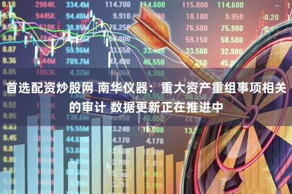首选配资炒股网 南华仪器：重大资产重组事项相关的审计 数据更新正在推进中