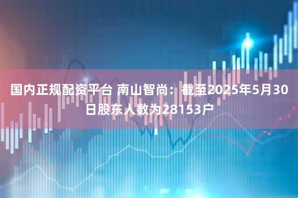 国内正规配资平台 南山智尚：截至2025年5月30日股东人数为28153户