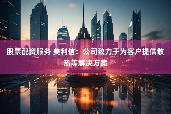 股票配资服务 美利信：公司致力于为客户提供散热等解决方案