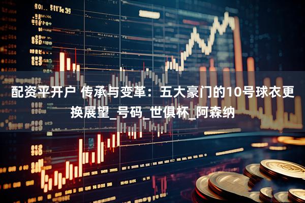 配资平开户 传承与变革：五大豪门的10号球衣更换展望_号码_世俱杯_阿森纳