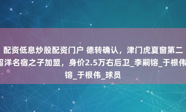 配资低息炒股配资门户 德转确认，津门虎夏窗第二签，留洋名宿之子加盟，身价2.5万右后卫_李嗣镕_于根伟_球员