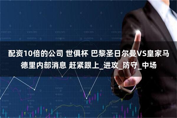 配资10倍的公司 世俱杯 巴黎圣日尔曼VS皇家马德里内部消息 赶紧跟上_进攻_防守_中场