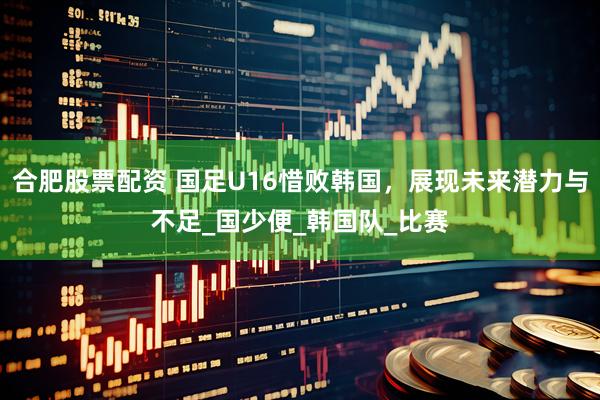 合肥股票配资 国足U16惜败韩国，展现未来潜力与不足_国少便_韩国队_比赛