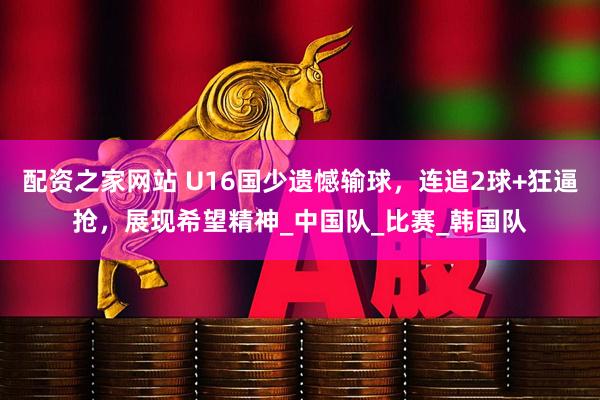 配资之家网站 U16国少遗憾输球，连追2球+狂逼抢，展现希望精神_中国队_比赛_韩国队