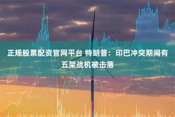 正规股票配资官网平台 特朗普:印巴冲突期间有五架战机被击落