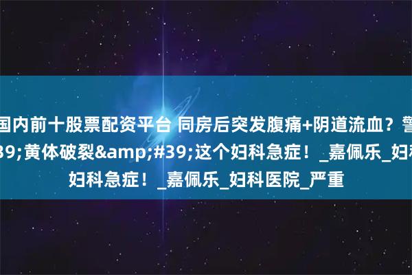 国内前十股票配资平台 同房后突发腹痛+阴道流血？警惕&#39;黄体破裂&#39;这个妇科急症！_嘉佩乐_妇科医院_严重