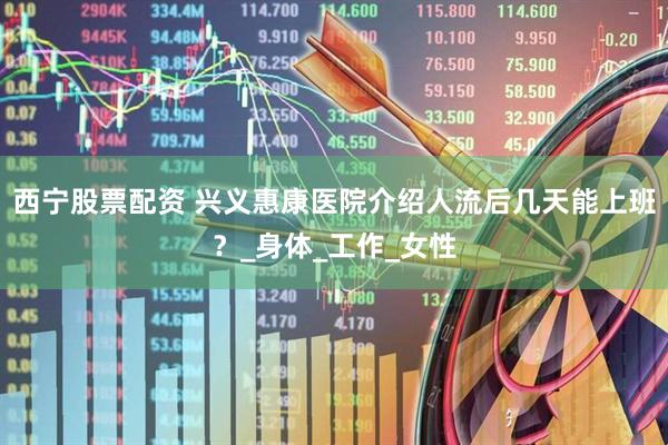 西宁股票配资 兴义惠康医院介绍人流后几天能上班？_身体_工作_女性