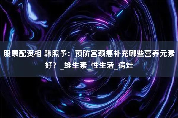 股票配资相 韩照予：预防宫颈癌补充哪些营养元素好？_维生素_性生活_病灶