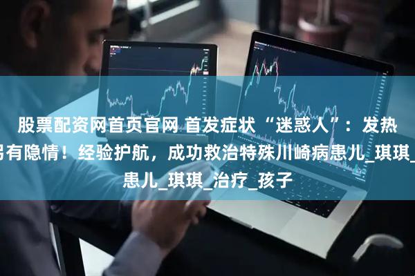 股票配资网首页官网 首发症状 “迷惑人”：发热呕吐腹泻另有隐情！经验护航，成功救治特殊川崎病患儿_琪琪_治疗_孩子