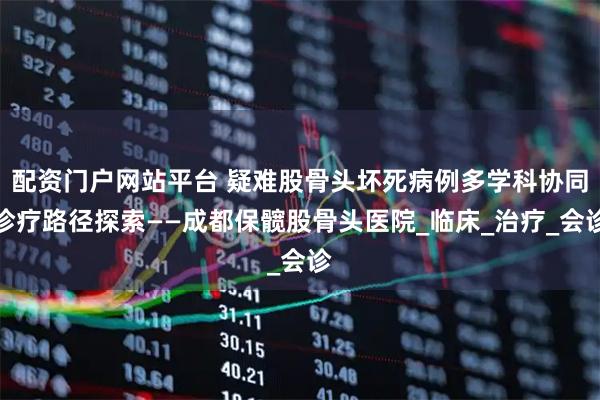 配资门户网站平台 疑难股骨头坏死病例多学科协同诊疗路径探索——成都保髋股骨头医院_临床_治疗_会诊