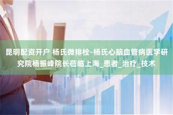昆明配资开户 杨氏微排栓-杨氏心脑血管病医学研究院杨振峰院长莅临上海_患者_治疗_技术