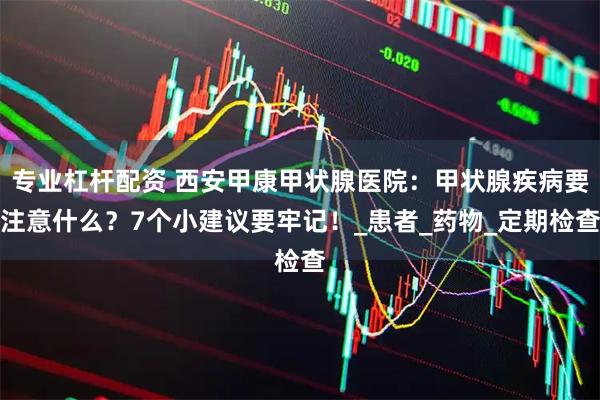 专业杠杆配资 西安甲康甲状腺医院：甲状腺疾病要注意什么？7个小建议要牢记！_患者_药物_定期检查