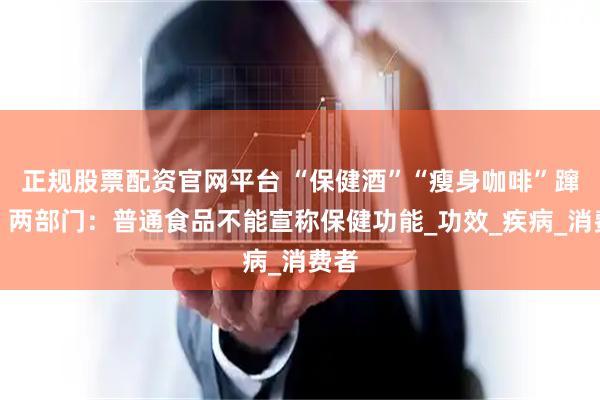 正规股票配资官网平台 “保健酒”“瘦身咖啡”蹿红，两部门：普通食品不能宣称保健功能_功效_疾病_消费者