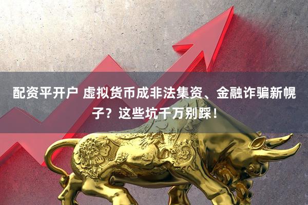 配资平开户 虚拟货币成非法集资、金融诈骗新幌子？这些坑千万别踩！