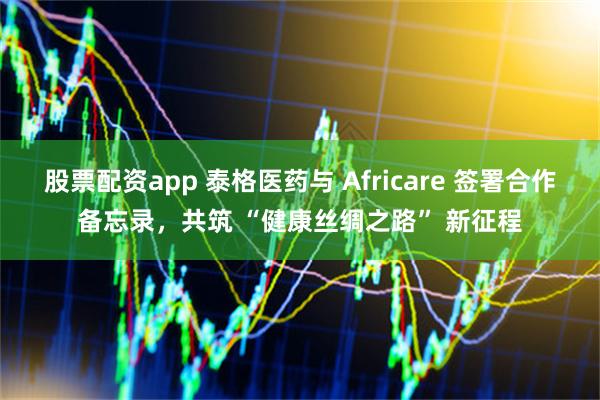 股票配资app 泰格医药与 Africare 签署合作备忘录，共筑 “健康丝绸之路” 新征程