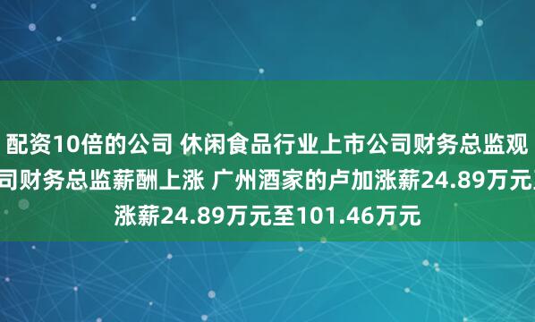 配资10倍的公司 休闲食品行业上市公司财务总监观察：81%的公司财务总监薪酬上涨 广州酒家的卢加涨薪24.89万元至101.46万元
