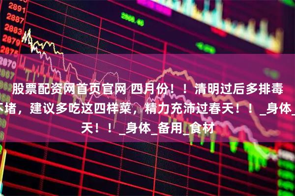 股票配资网首页官网 四月份！！清明过后多排毒，一年都不堵，建议多吃这四样菜，精力充沛过春天！！_身体_备用_食材