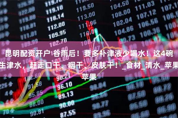 昆明配资开户 谷雨后！要多补津液少喝水！这4碗生津水，赶走口干、咽干、皮肤干！_食材_清水_苹果