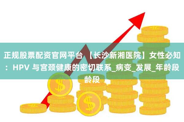 正规股票配资官网平台 【长沙新湘医院】女性必知：HPV 与宫颈健康的密切联系_病变_发展_年龄段