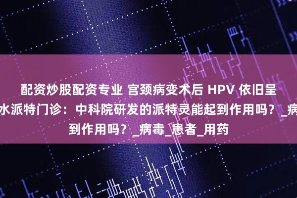 配资炒股配资专业 宫颈病变术后 HPV 依旧呈阳性？郑州金水派特门诊：中科院研发的派特灵能起到作用吗？_病毒_患者_用药