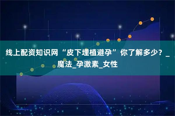 线上配资知识网 “皮下埋植避孕” 你了解多少？_魔法_孕激素_女性