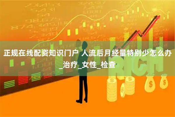 正规在线配资知识门户 人流后月经量特别少怎么办_治疗_女性_检查