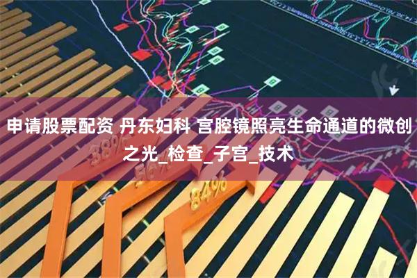 申请股票配资 丹东妇科 宫腔镜照亮生命通道的微创之光_检查_子宫_技术