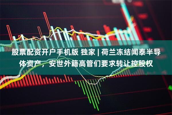 股票配资开户手机版 独家 | 荷兰冻结闻泰半导体资产，安世外籍高管们要求转让控股权