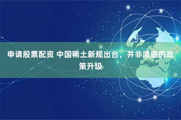 申请股票配资 中国稀土新规出台，并非激进的政策升级