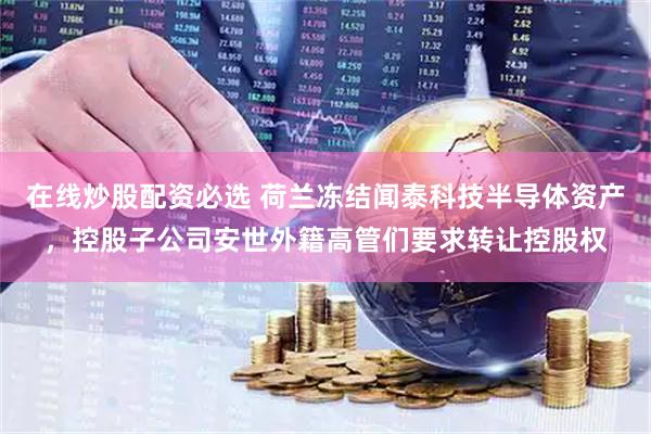 在线炒股配资必选 荷兰冻结闻泰科技半导体资产，控股子公司安世外籍高管们要求转让控股权