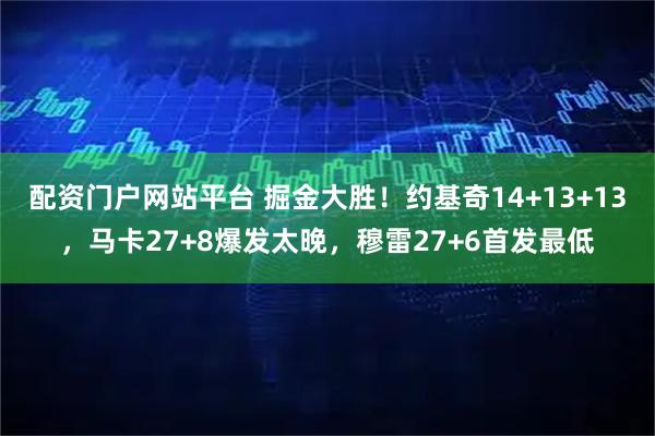 配资门户网站平台 掘金大胜！约基奇14+13+13，马卡27+8爆发太晚，穆雷27+6首发最低