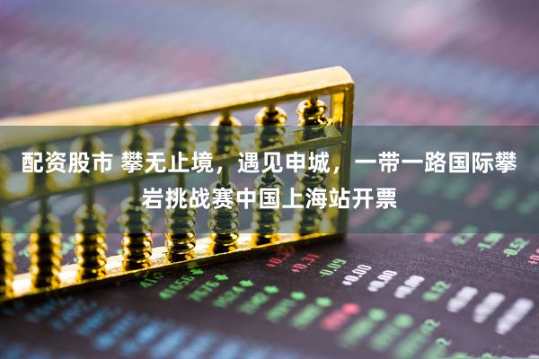 配资股市 攀无止境，遇见申城，一带一路国际攀岩挑战赛中国上海站开票