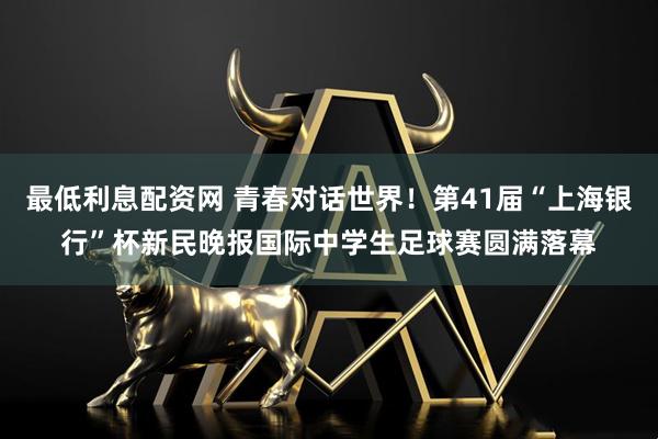 最低利息配资网 青春对话世界！第41届“上海银行”杯新民晚报国际中学生足球赛圆满落幕